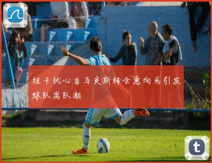 纽卡忧心吉马良斯转会意向或引发球队离队潮