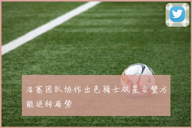活塞团队协作出色骑士双星合璧方能逆转局势