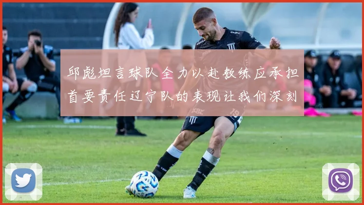 邱彪坦言球队全力以赴教练应承担首要责任辽宁队的表现让我们深刻反思