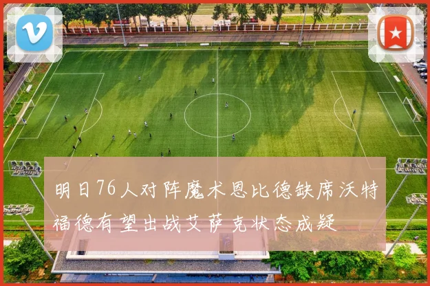 明日76人对阵魔术恩比德缺席沃特福德有望出战艾萨克状态成疑