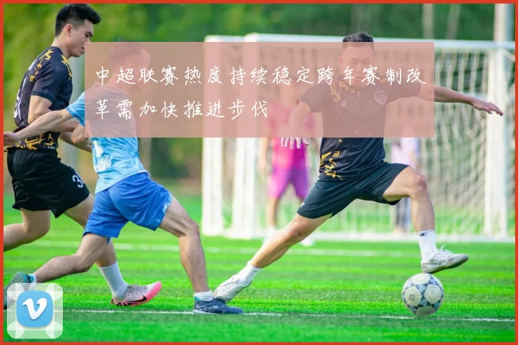中超联赛热度持续稳定跨年赛制改革需加快推进步伐