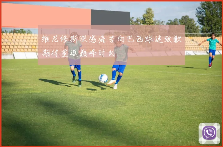 维尼修斯深感痛苦向巴西球迷致歉期待重返巅峰时刻