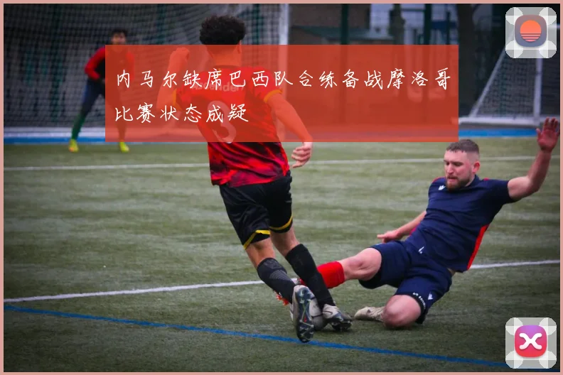 内马尔缺席巴西队合练备战摩洛哥比赛状态成疑