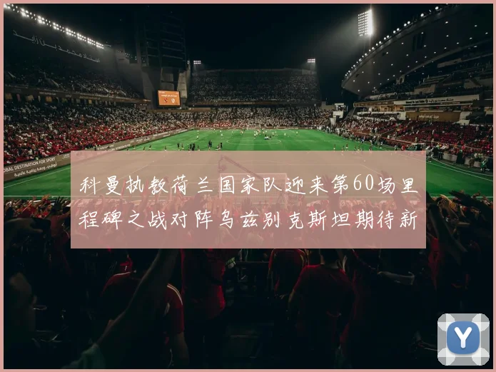 科曼执教荷兰国家队迎来第60场里程碑之战对阵乌兹别克斯坦期待新突破