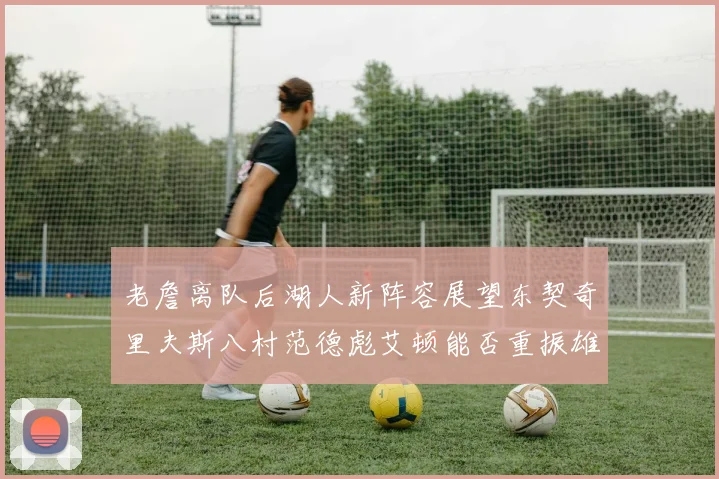 老詹离队后湖人新阵容展望东契奇里夫斯八村范德彪艾顿能否重振雄风