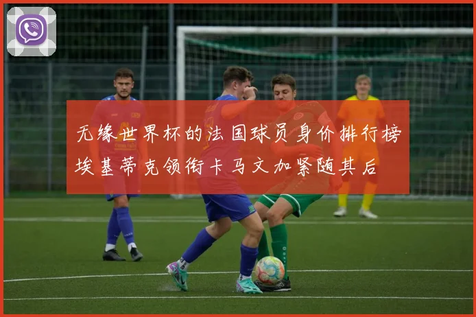 无缘世界杯的法国球员身价排行榜埃基蒂克领衔卡马文加紧随其后