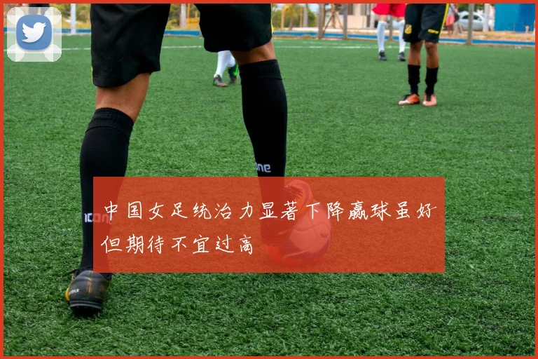 中国女足统治力显著下降赢球虽好但期待不宜过高