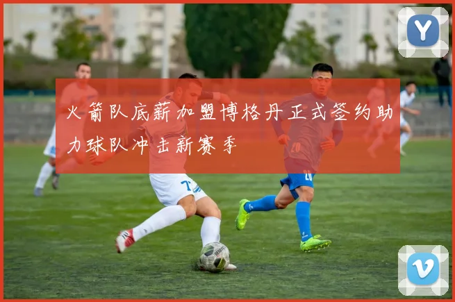 火箭队底薪加盟博格丹正式签约助力球队冲击新赛季