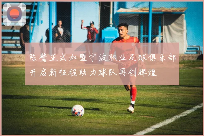 陈骜正式加盟宁波职业足球俱乐部开启新征程助力球队再创辉煌