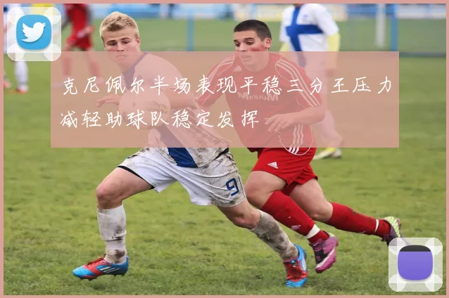 克尼佩尔半场表现平稳三分王压力减轻助球队稳定发挥