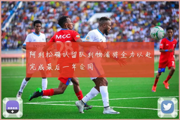 阿利松确认留队利物浦将全力以赴完成最后一年合同