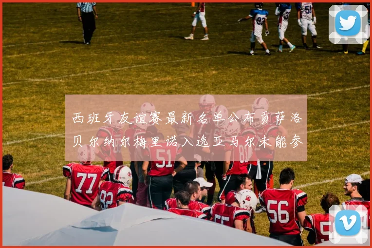 西班牙友谊赛最新名单公布贡萨洛贝尔纳尔梅里诺入选亚马尔未能参赛