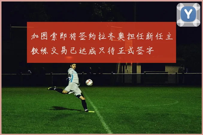 加图索即将签约拉齐奥担任新任主教练交易已达成只待正式签字